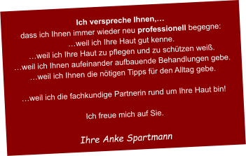 Ich verspreche Ihnen,… dass ich Ihnen immer wieder neu professionell begegne: …weil ich Ihre Haut gut kenne. …weil ich Ihre Haut zu pflegen und zu schützen weiß. …weil ich Ihnen aufeinander aufbauende Behandlungen gebe. …weil ich Ihnen die nötigen Tipps für den Alltag gebe.  …weil ich die fachkundige Partnerin rund um Ihre Haut bin!  Ich freue mich auf Sie.  Ihre Anke Spartmann